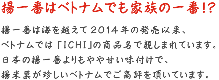 揚一番はベトナムでも家族の一番!? 揚一番は海を越えて 2014年の発売以来、ベトナムでは 「ICHI」の商品名で親しまれています。 日本の揚一番よりもやや甘い味付けで、揚米菓が珍しいベトナムでご高評を頂いています。